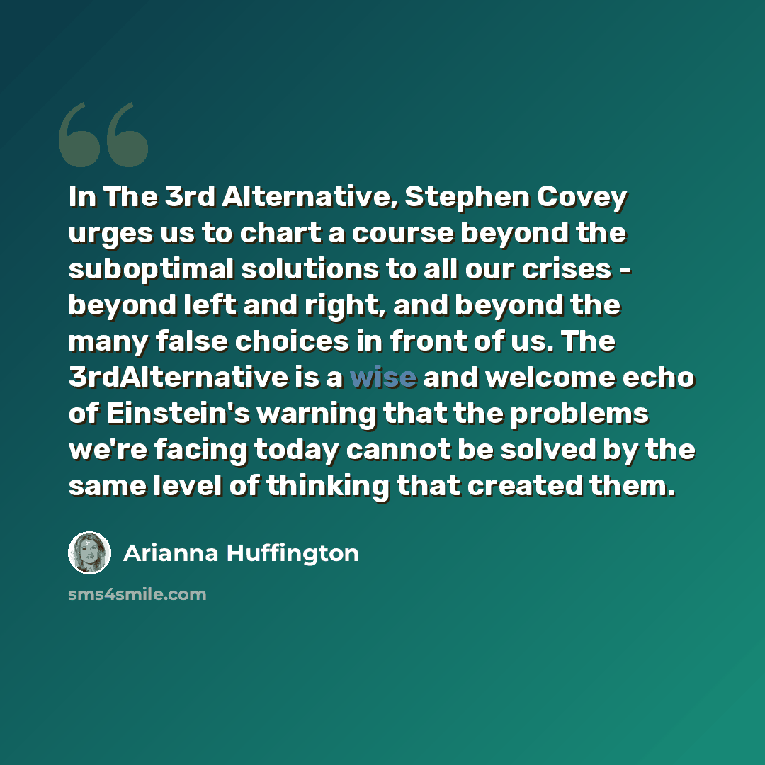 “In The 3rd Alternative, Stephen Covey urges us to chart a course beyond the suboptimal solutions to all our crises - beyond left and right, and beyond the many false choices in front of us. The 3rdAlternative is a wise and welcome echo of Einstein's warning that the problems we're facing today…” quote by Arianna Huffington