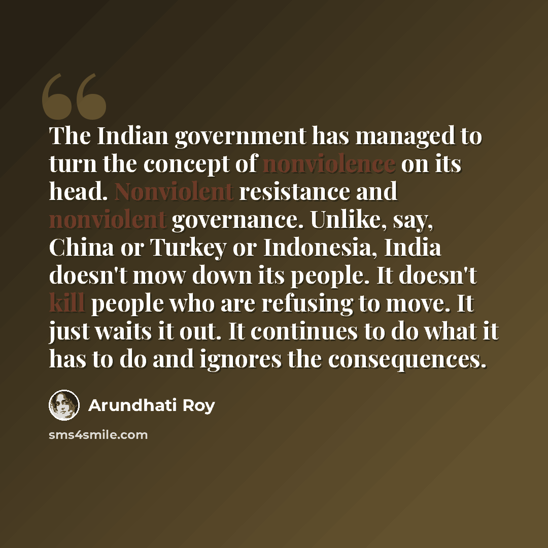 “The Indian government has managed to turn the concept of nonviolence on its head. Nonviolent resistance and nonviolent governance. Unlike, say, China or Turkey or Indonesia, India doesn't mow down its people. It doesn't kill people who are refusing to move. It just waits it out. It continues to do…” quote by Arundhati Roy