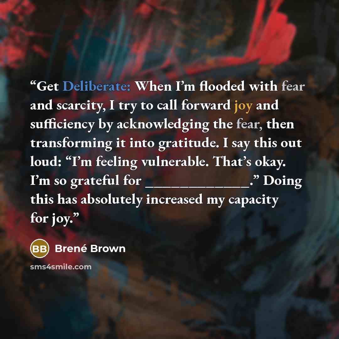 “Get Deliberate: When I’m flooded with fear and scarcity, I try to call forward joy and sufficiency by acknowledging the fear, then transforming it into gratitude. I say this out loud: “I’m feeling vulnerable. That’s okay. I’m so grateful for ____________.” Doing this has absolutely increased my…” quote by Brené Brown