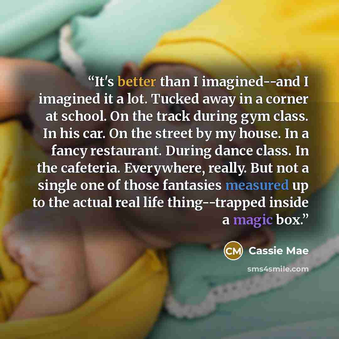 “It's better than I imagined--and I imagined it a lot. Tucked away in a corner at school. On the track during gym class. In his car. On the street by my house. In a fancy restaurant. During dance class. In the cafeteria. Everywhere, really. But not a single one of those fantasies measured up to the…” quote by Cassie Mae