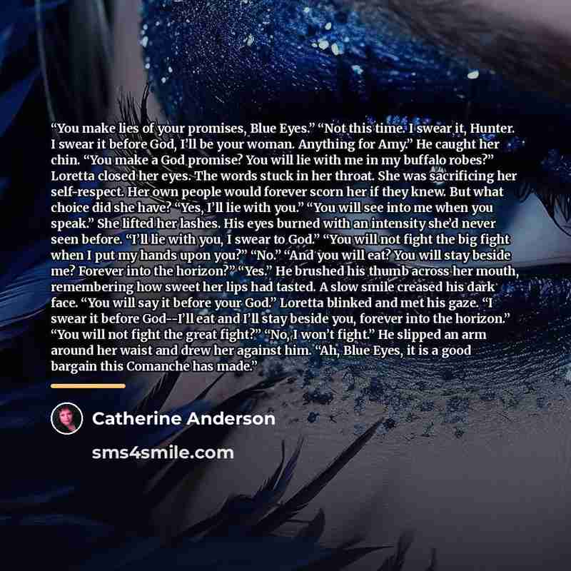 “You make lies of your promises, Blue Eyes.” “Not this time. I swear it, Hunter. I swear it before God, I’ll be your woman. Anything for Amy.” He caught her chin. “You make a God promise? You will lie with me in my buffalo robes?” Loretta closed her eyes. The words stuck in her throat. She was…” quote by Catherine Anderson