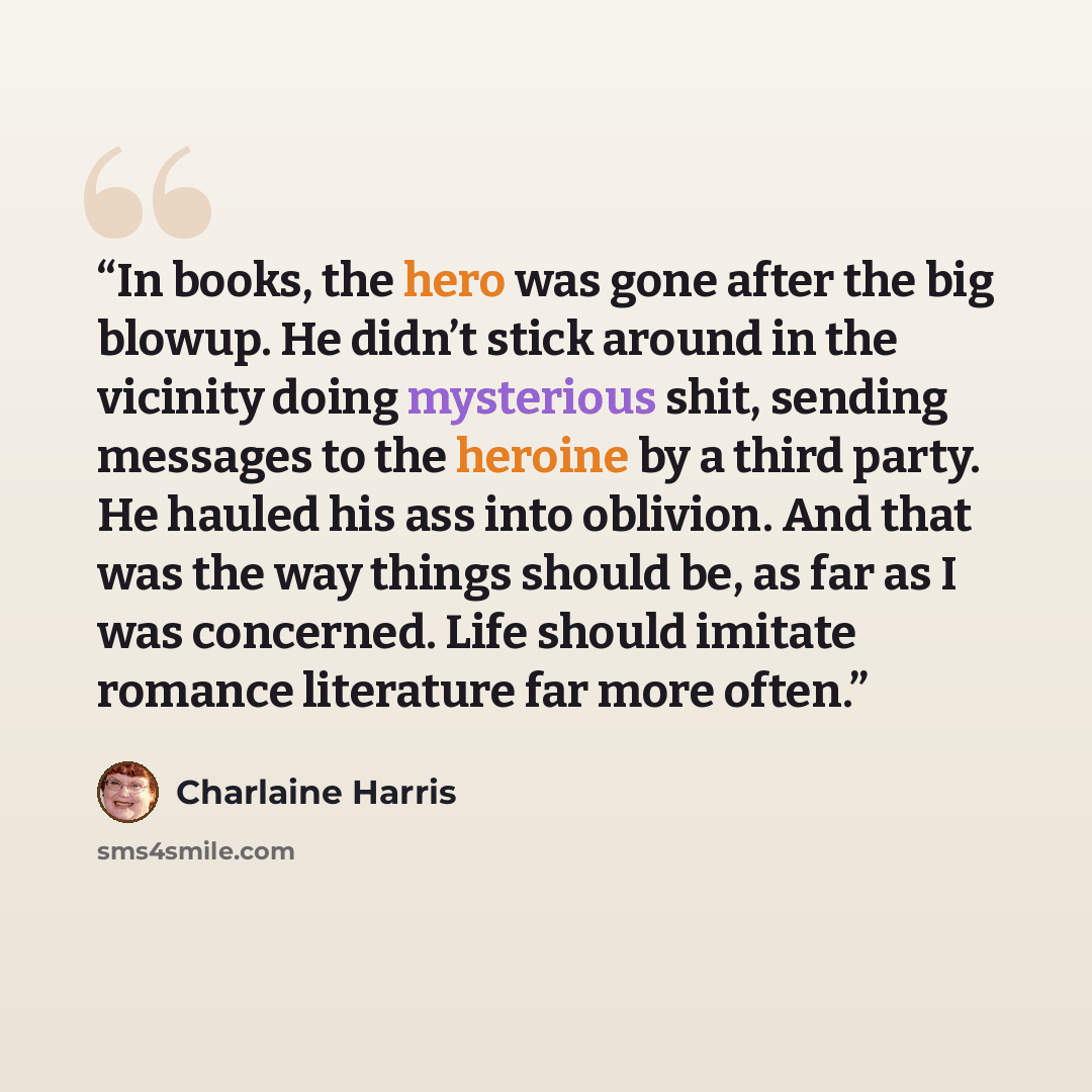 “In books, the hero was gone after the big blowup. He didn’t stick around in the vicinity doing mysterious shit, sending messages to the heroine by a third party. He hauled his ass into oblivion. And that was the way things should be, as far as I was concerned. Life should imitate romance…” quote by Charlaine Harris