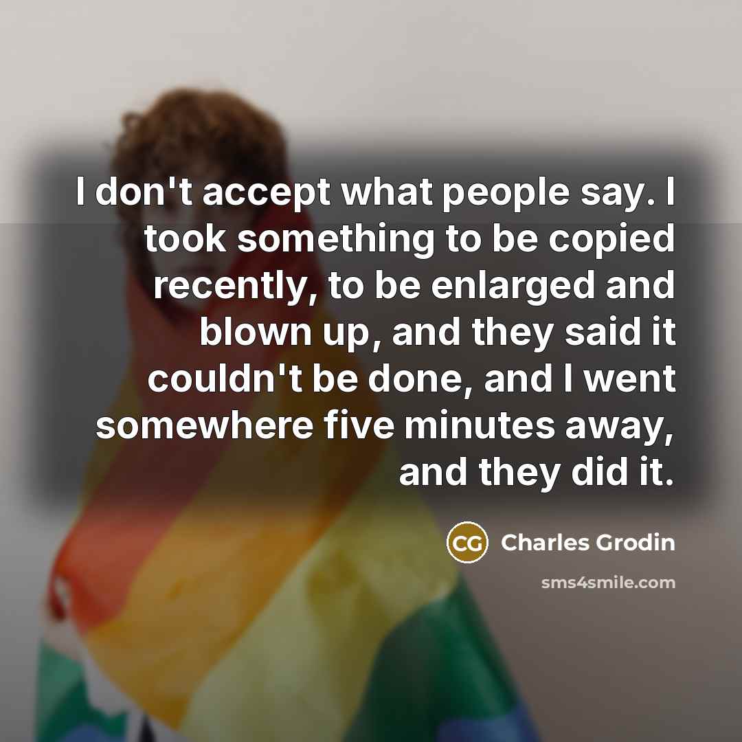 “I don't accept what people say. I took something to be copied recently, to be enlarged and blown up, and they said it couldn't be done, and I went somewhere five minutes away, and they did it.” quote by Charles Grodin