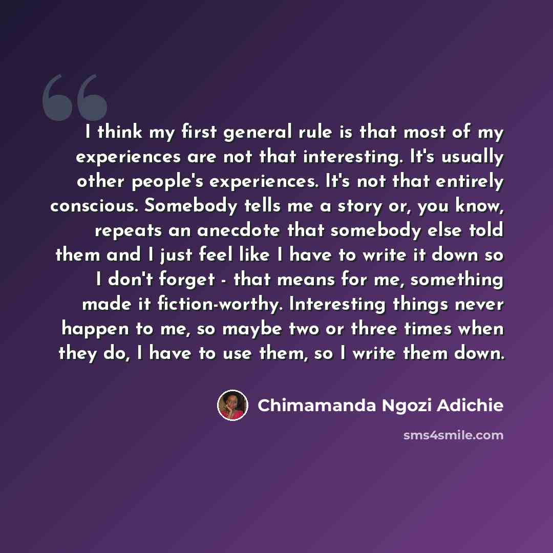 “I think my first general rule is that most of my experiences are not that interesting. It's usually other people's experiences. It's not that entirely conscious. Somebody tells me a story or, you know, repeats an anecdote that somebody else told them and I just feel like I have to write it down so…” quote by Chimamanda Ngozi Adichie