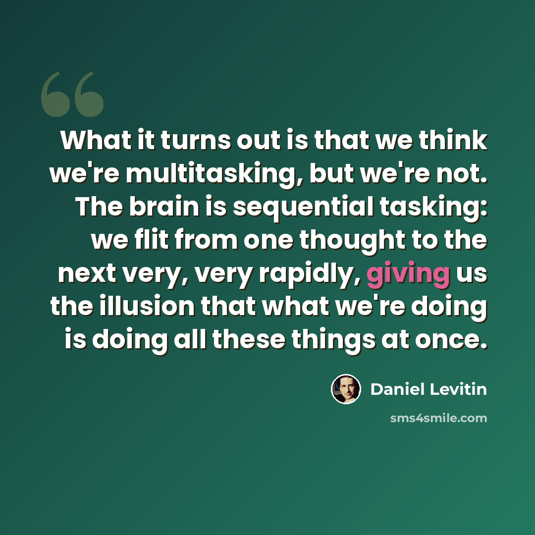 “What it turns out is that we think we're multitasking, but we're not. The brain is sequential tasking: we flit from one thought to the next very, very rapidly, giving us the illusion that what we're doing is doing all these things at once.” quote by Daniel Levitin