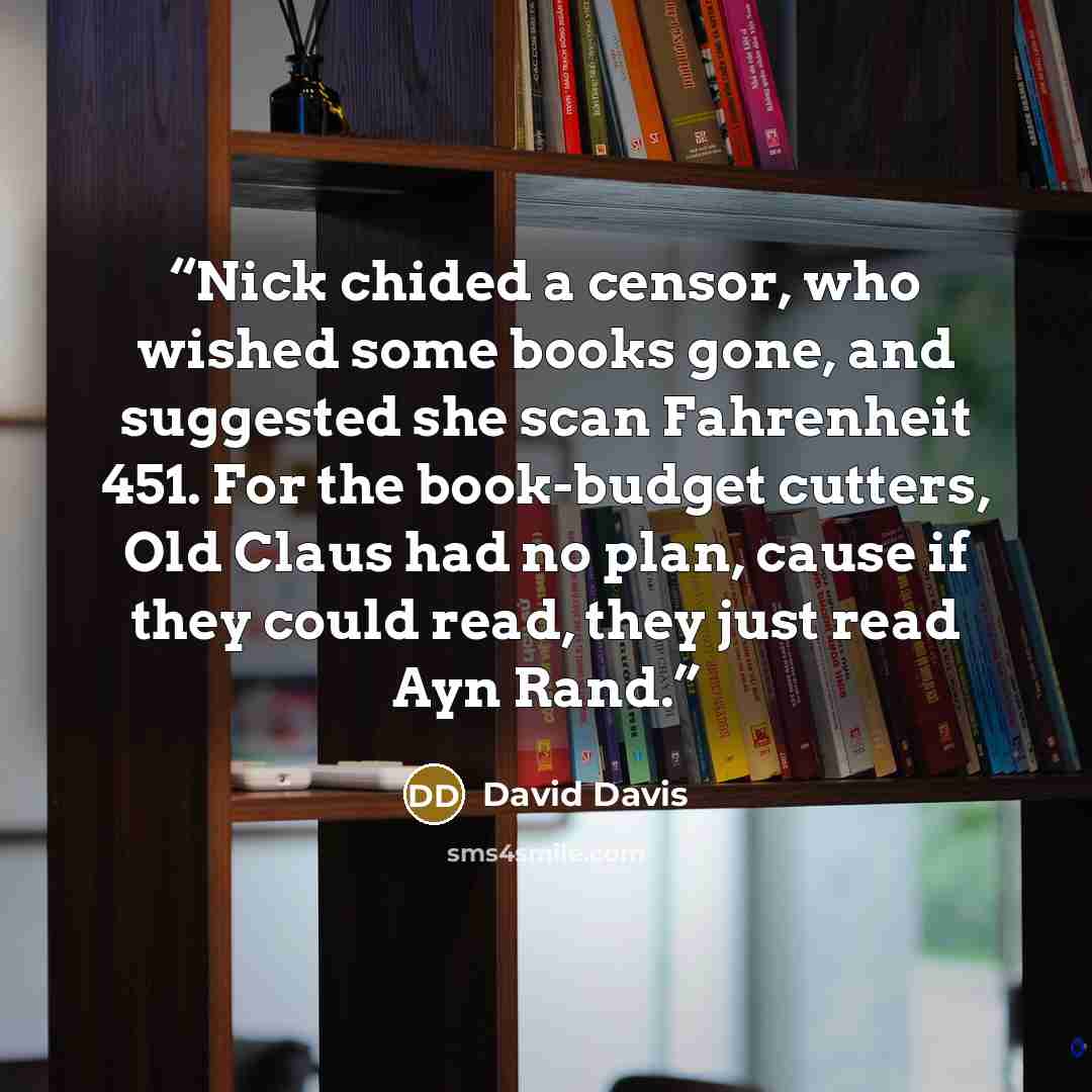 “Nick chided a censor, who wished some books gone, and suggested she scan Fahrenheit 451. For the book-budget cutters, Old Claus had no plan, cause if they could read, they just read Ayn Rand.” quote by David Davis
