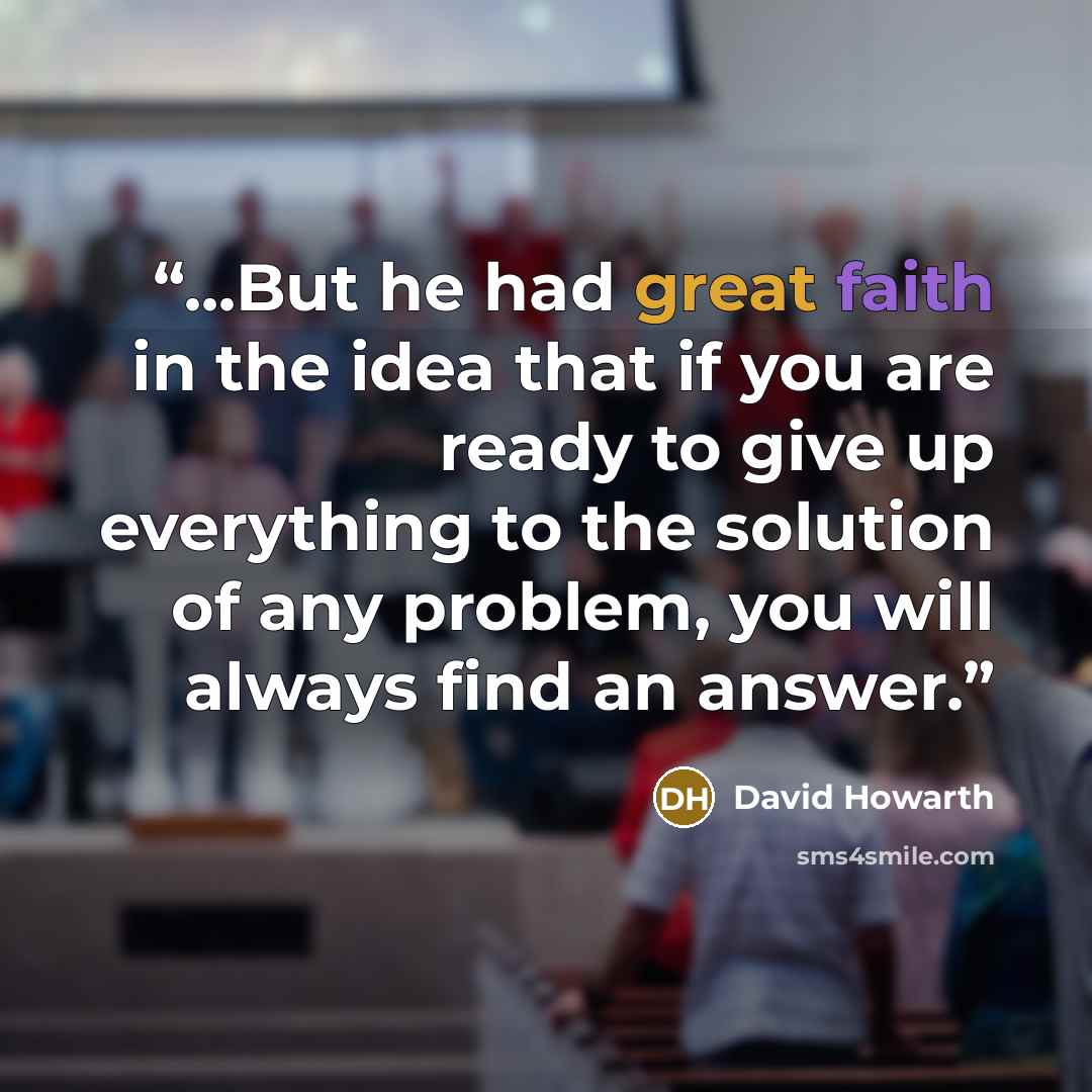 “...But he had great faith in the idea that if you are ready to give up everything to the solution of any problem, you will always find an answer.” quote by David Howarth