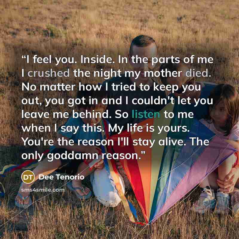“I feel you. Inside. In the parts of me I crushed the night my mother died. No matter how I tried to keep you out, you got in and I couldn't let you leave me behind. So listen to me when I say this. My life is yours. You're the reason I'll stay alive. The only goddamn reason.” quote by Dee Tenorio