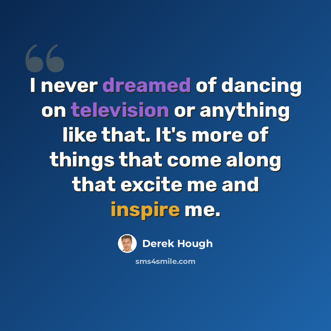 “I never dreamed of dancing on television or anything like that. It's more of things that come along that excite me and inspire me.” quote by Derek Hough