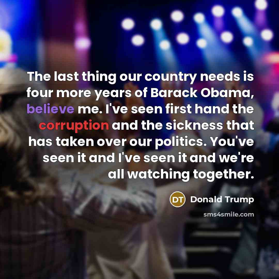 “The last thing our country needs is four more years of Barack Obama, believe me. I've seen first hand the corruption and the sickness that has taken over our politics. You've seen it and I've seen it and we're all watching together.” quote by Donald Trump