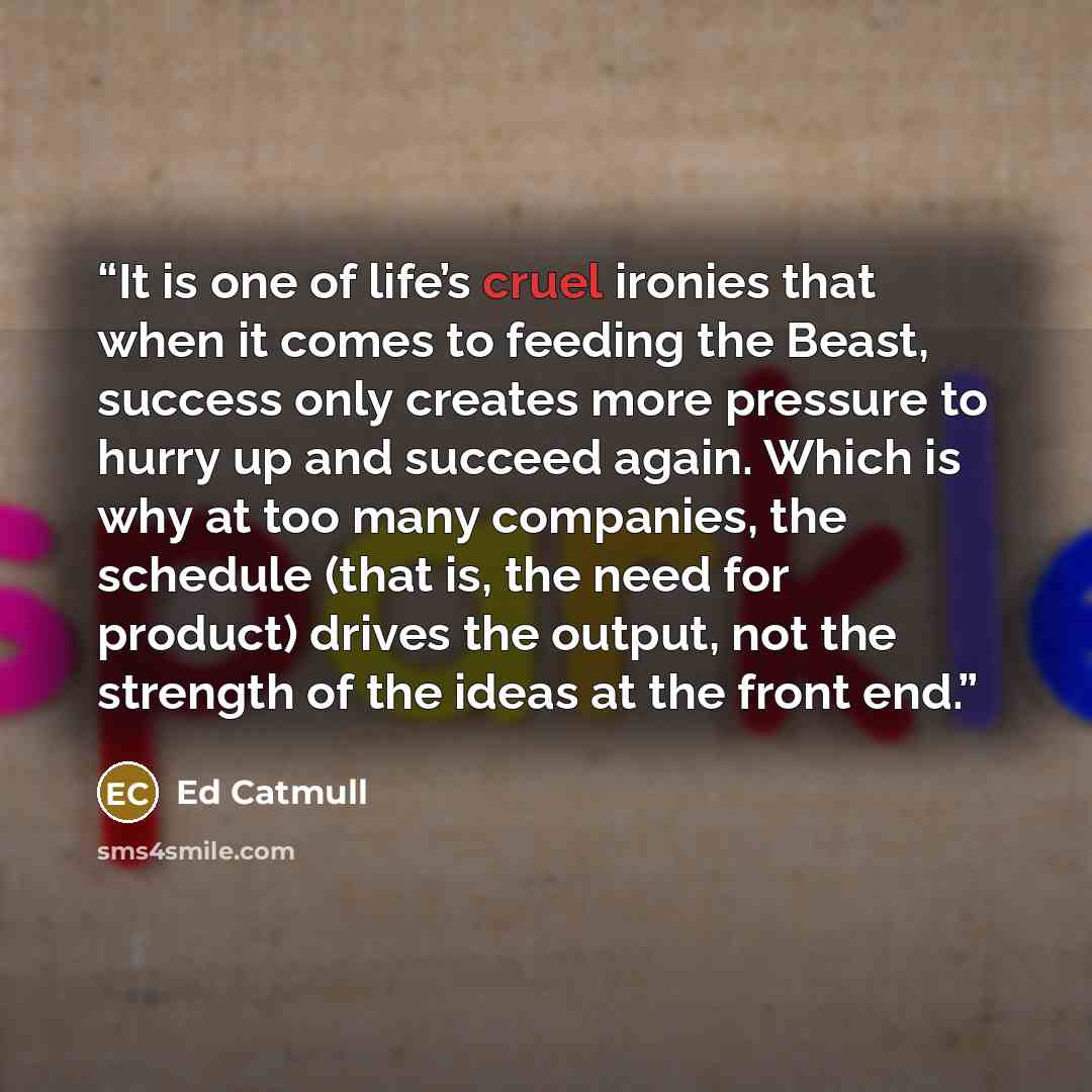 “It is one of life’s cruel ironies that when it comes to feeding the Beast, success only creates more pressure to hurry up and succeed again. Which is why at too many companies, the schedule (that is, the need for product) drives the output, not the strength of the ideas at the front end.” quote by Ed Catmull