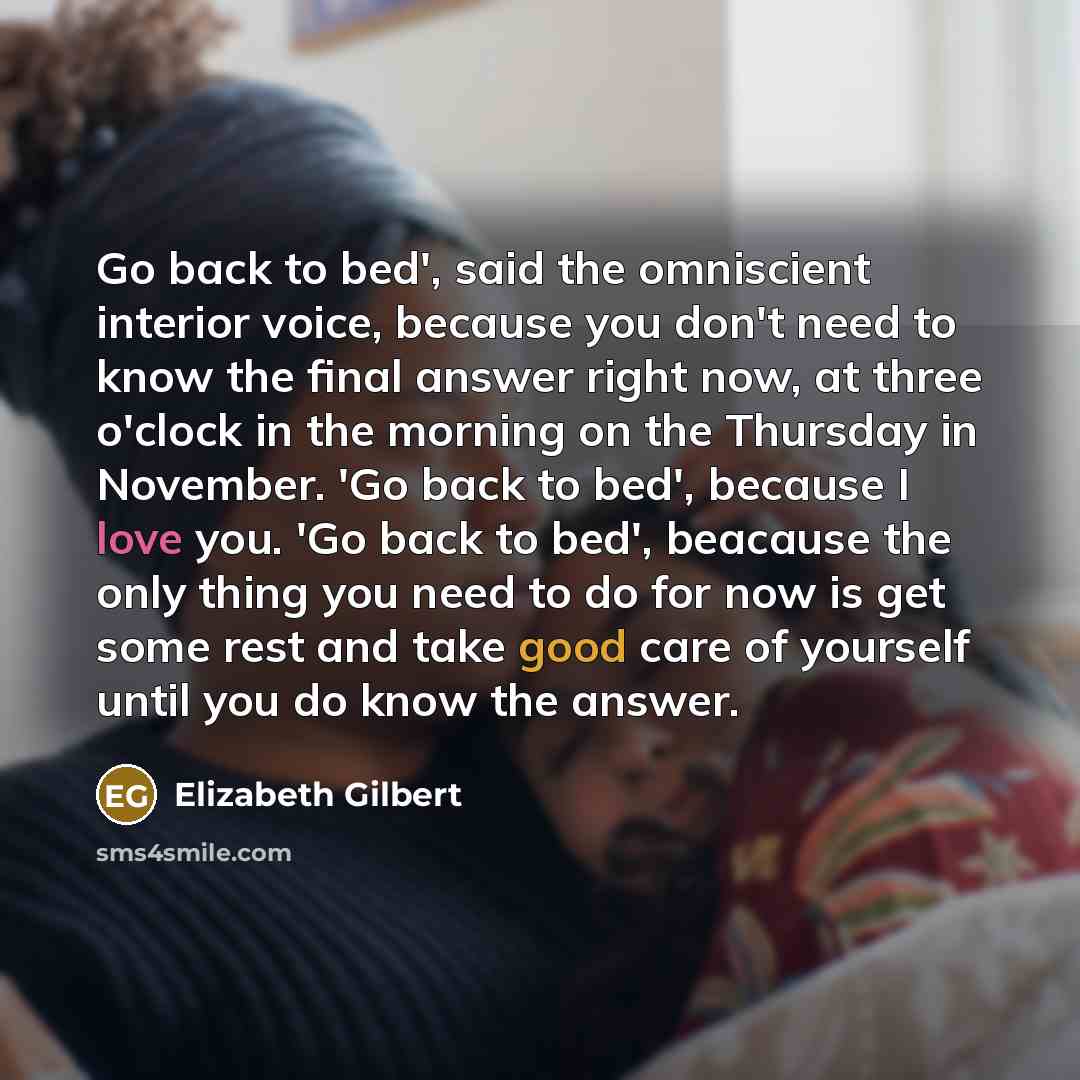 “Go back to bed', said the omniscient interior voice, because you don't need to know the final answer right now, at three o'clock in the morning on the Thursday in November. 'Go back to bed', because I love you. 'Go back to bed', beacause the only thing you need to do for now is get some rest and…” quote by Elizabeth Gilbert
