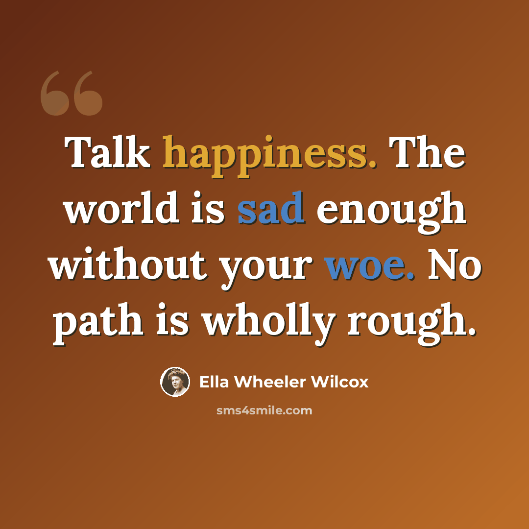 “Talk happiness. The world is sad enough without your woe. No path is wholly rough.” quote by Ella Wheeler Wilcox