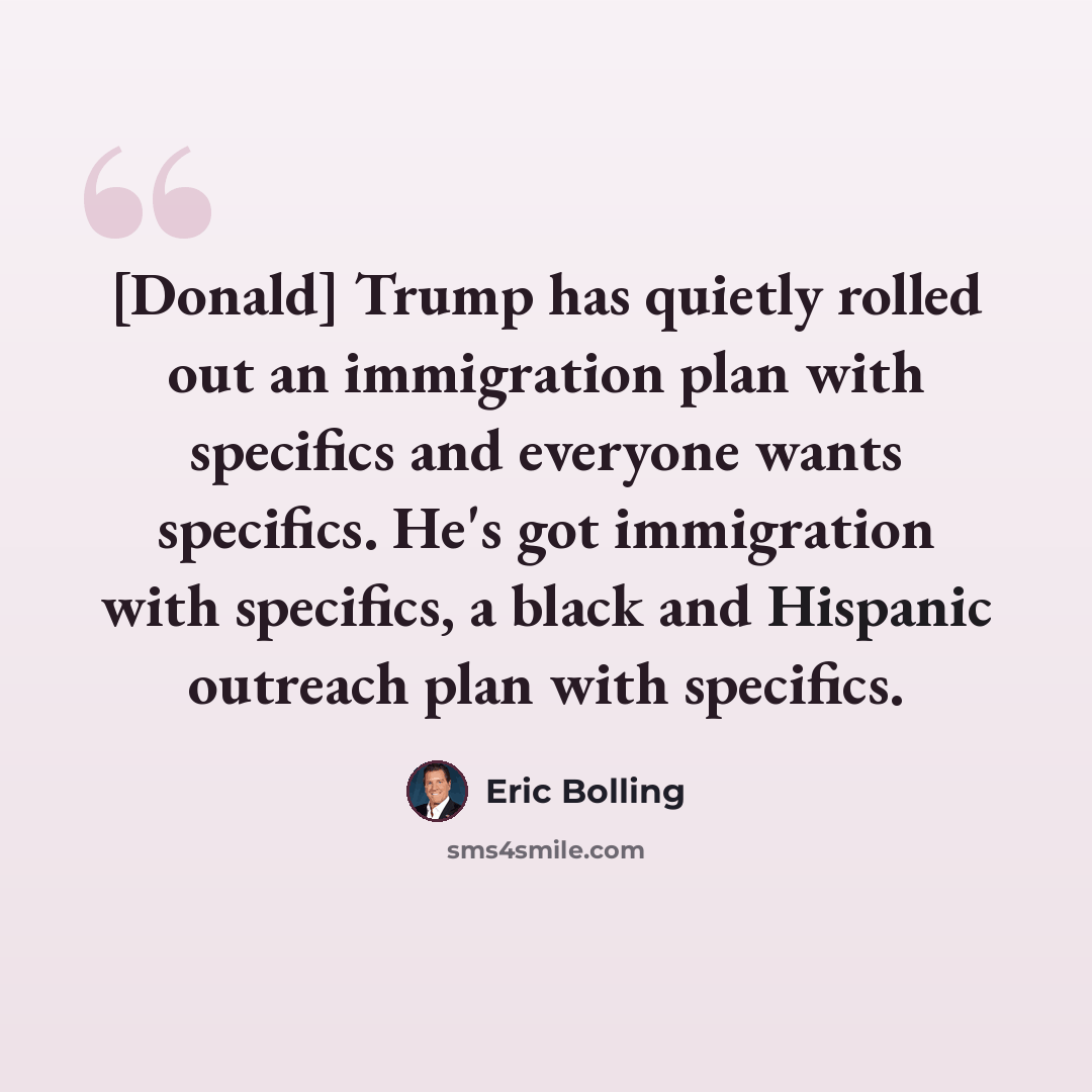 “[Donald] Trump has quietly rolled out an immigration plan with specifics and everyone wants specifics. He's got immigration with specifics, a black and Hispanic outreach plan with specifics.” quote by Eric Bolling