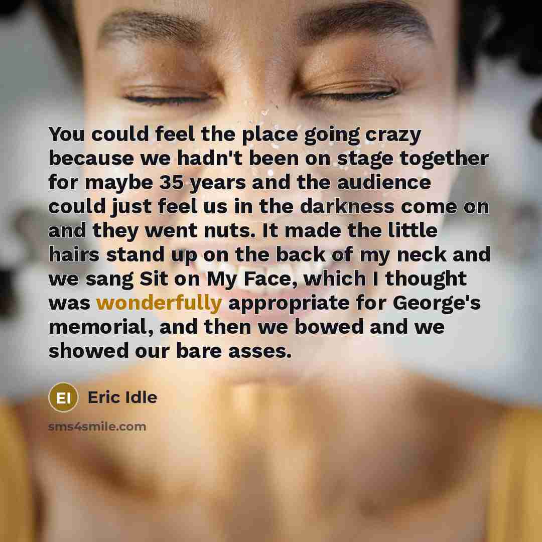 “You could feel the place going crazy because we hadn't been on stage together for maybe 35 years and the audience could just feel us in the darkness come on and they went nuts. It made the little hairs stand up on the back of my neck and we sang Sit on My Face, which I thought was wonderfully…” quote by Eric Idle