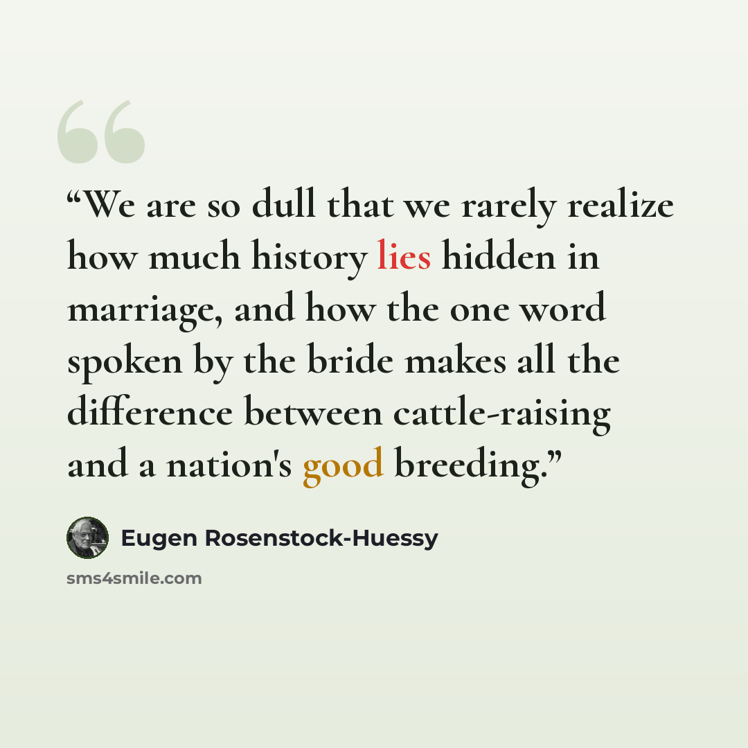 “We are so dull that we rarely realize how much history lies hidden in marriage, and how the one word spoken by the bride makes all the difference between cattle-raising and a nation's good breeding.” quote by Eugen Rosenstock-Huessy