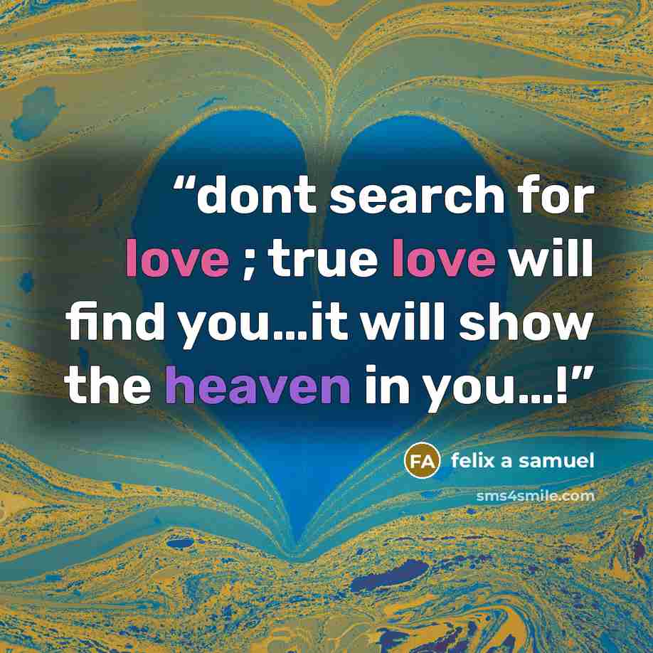 “dont search for love ; true love will find you…it will show the heaven in you…!” quote by felix a samuel