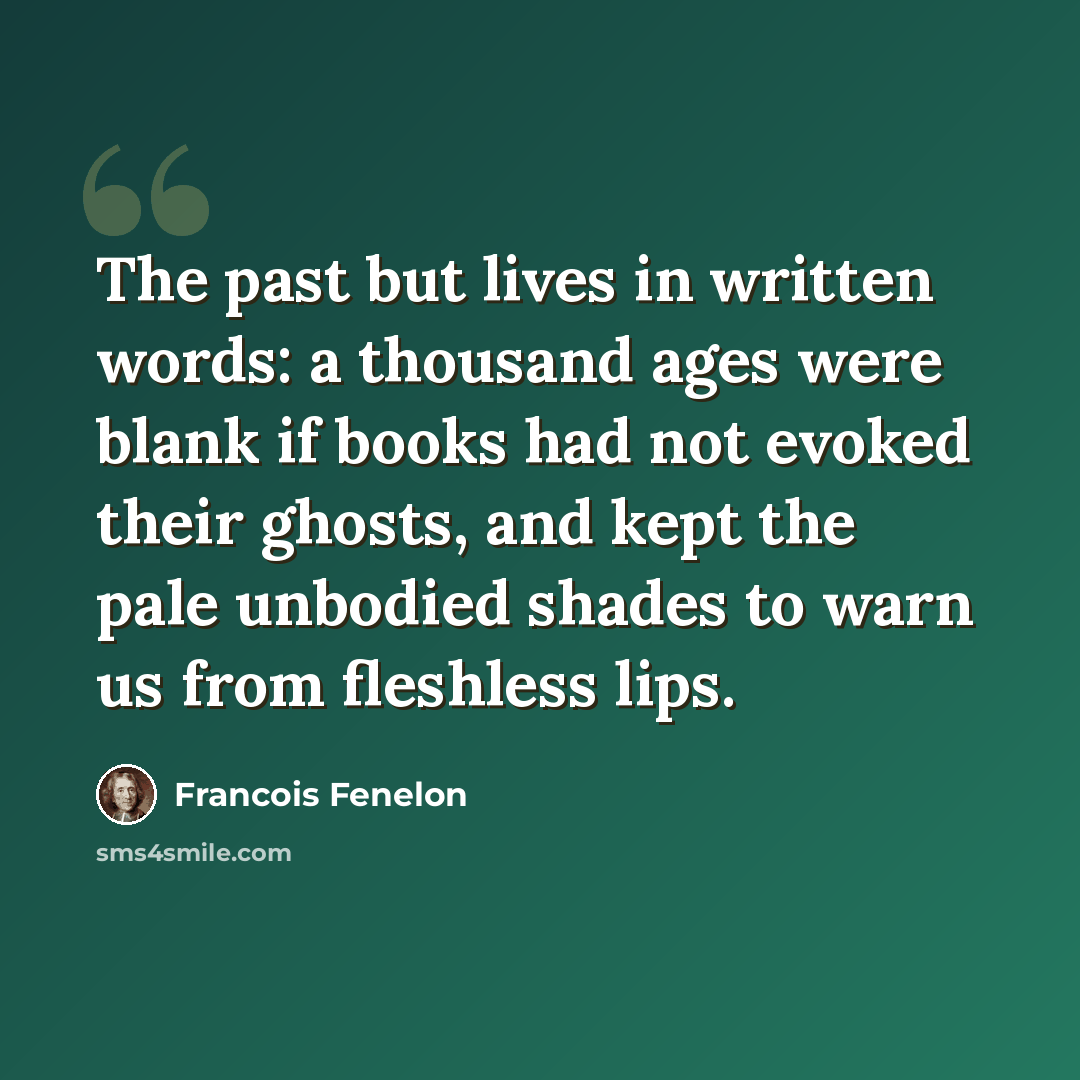“The past but lives in written words: a thousand ages were blank if books had not evoked their ghosts, and kept the pale unbodied shades to warn us from fleshless lips.” quote by Francois Fenelon