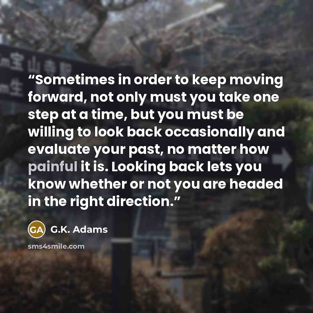 “Sometimes in order to keep moving forward, not only must you take one step at a time, but you must be willing to look back occasionally and evaluate your past, no matter how painful it is. Looking back lets you know whether or not you are headed in the right direction.” quote by G.K. Adams