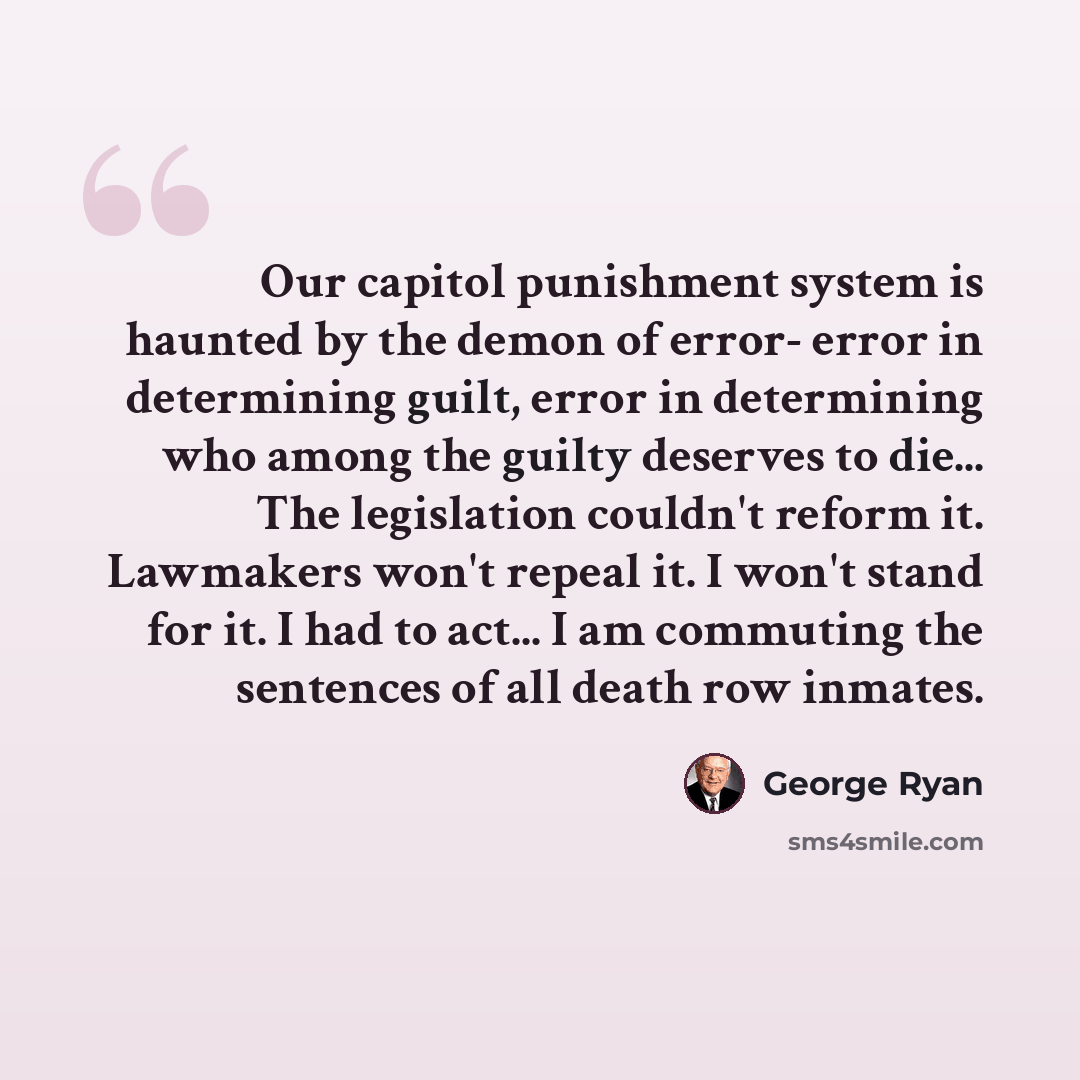“Our capitol punishment system is haunted by the demon of error- error in determining guilt, error in determining who among the guilty deserves to die... The legislation couldn't reform it. Lawmakers won't repeal it. I won't stand for it. I had to act... I am commuting the sentences of all death…” quote by George Ryan