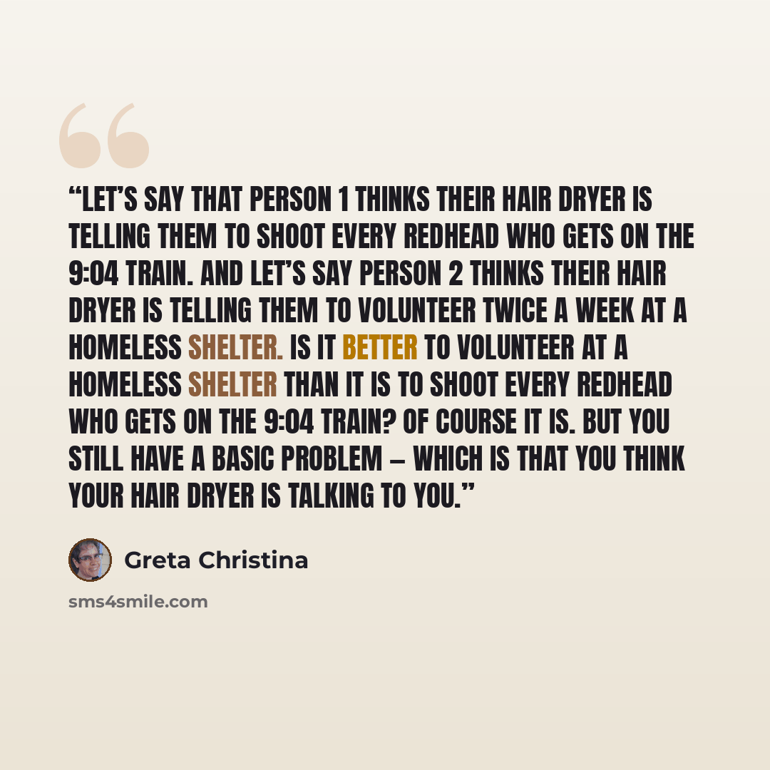 “Let’s say that Person 1 thinks their hair dryer is telling them to shoot every redhead who gets on the 9:04 train. And let’s say Person 2 thinks their hair dryer is telling them to volunteer twice a week at a homeless shelter. Is it better to volunteer at a homeless shelter than it is to shoot…” quote by Greta Christina