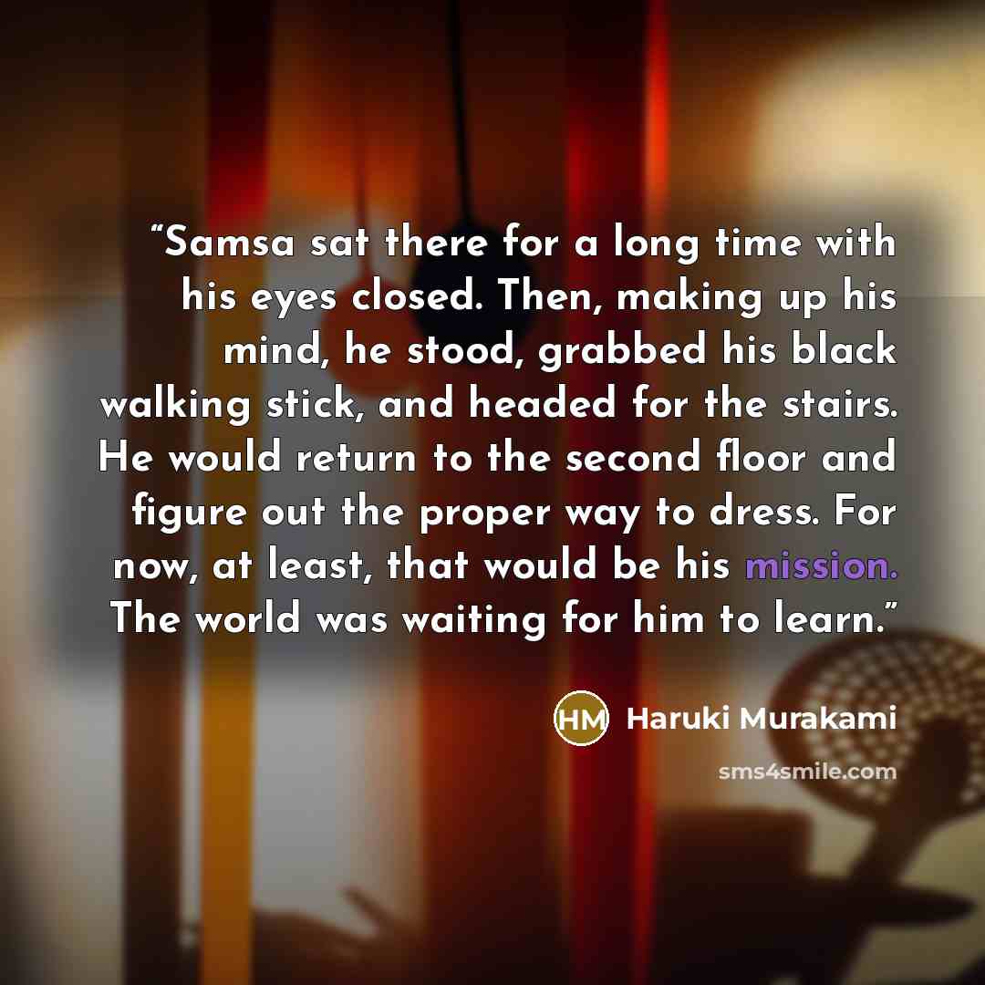 “Samsa sat there for a long time with his eyes closed. Then, making up his mind, he stood, grabbed his black walking stick, and headed for the stairs. He would return to the second floor and figure out the proper way to dress. For now, at least, that would be his mission. The world was waiting for…” quote by Haruki Murakami