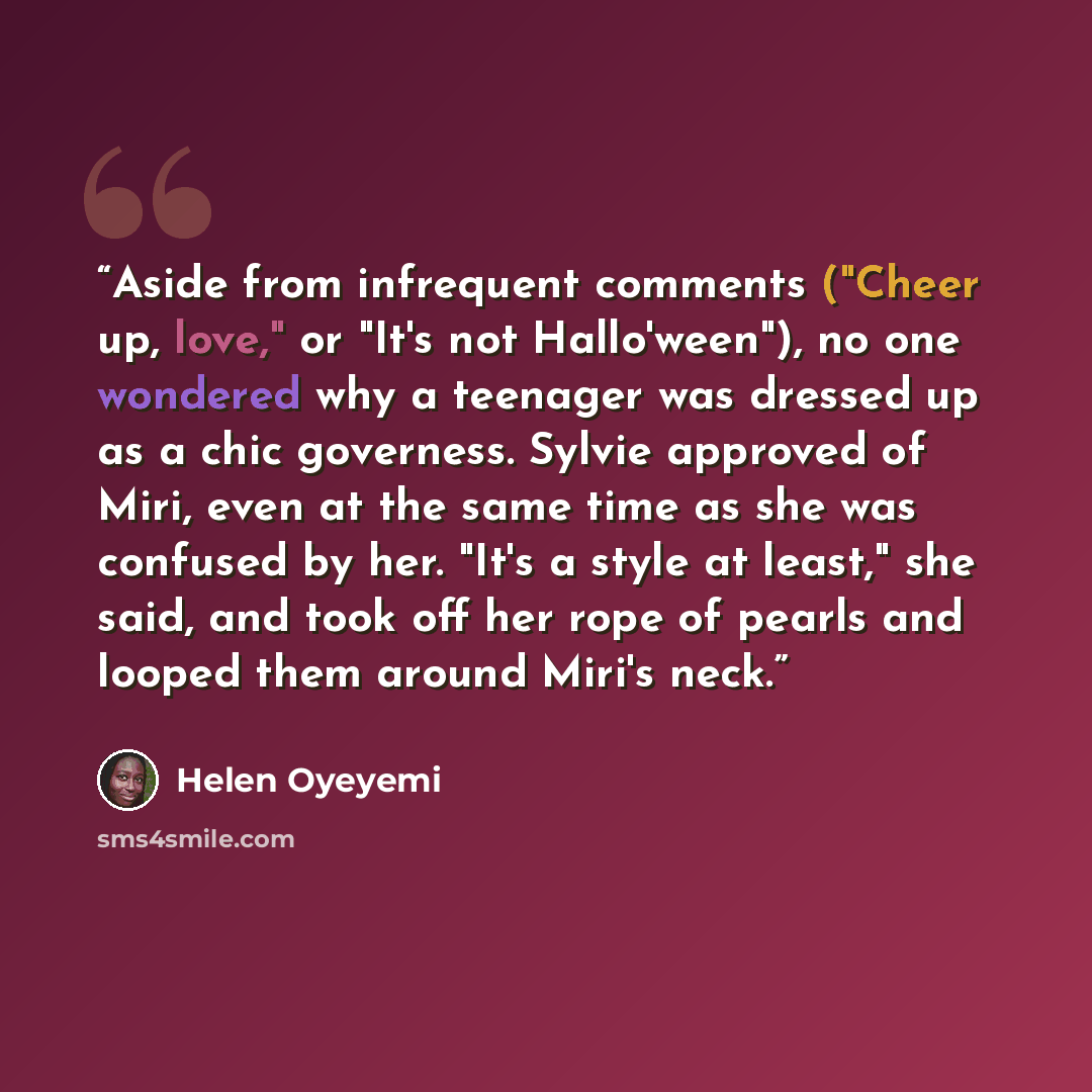 “Aside from infrequent comments ("Cheer up, love," or "It's not Hallo'ween"), no one wondered why a teenager was dressed up as a chic governess. Sylvie approved of Miri, even at the same time as she was confused by her. "It's a style at least," she said, and took off her rope of pearls and looped…” quote by Helen Oyeyemi
