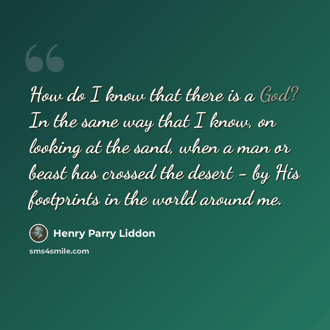 “How do I know that there is a God? In the same way that I know, on looking at the sand, when a man or beast has crossed the desert - by His footprints in the world around me.” quote by Henry Parry Liddon