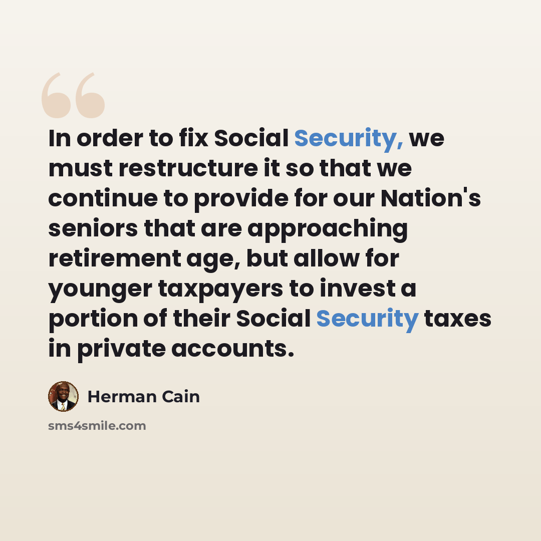 “In order to fix Social Security, we must restructure it so that we continue to provide for our Nation's seniors that are approaching retirement age, but allow for younger taxpayers to invest a portion of their Social Security taxes in private accounts.” quote by Herman Cain