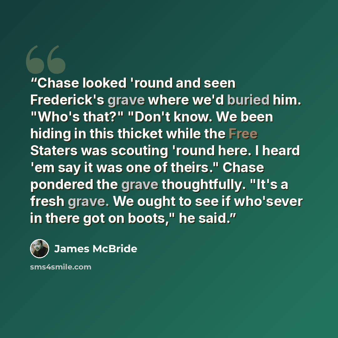 “Chase looked 'round and seen Frederick's grave where we'd buried him. "Who's that?" "Don't know. We been hiding in this thicket while the Free Staters was scouting 'round here. I heard 'em say it was one of theirs." Chase pondered the grave thoughtfully. "It's a fresh grave. We ought to see if…” quote by James McBride