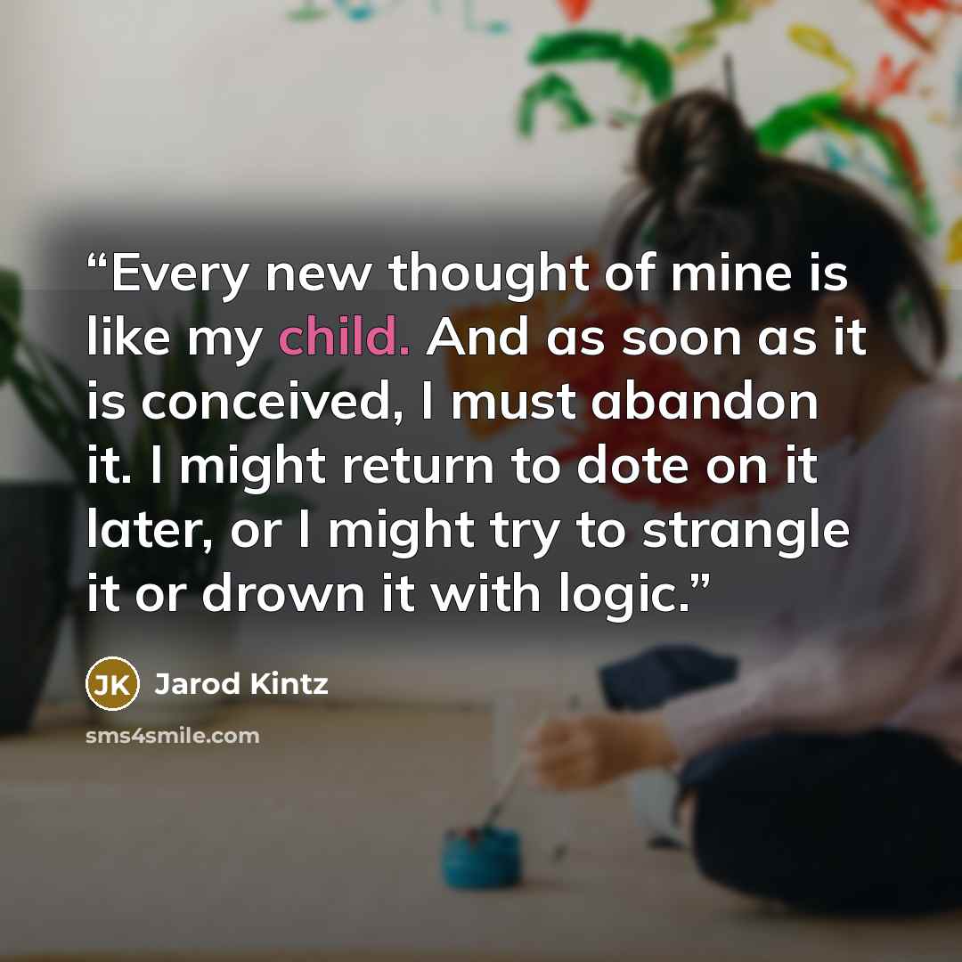 “Every new thought of mine is like my child. And as soon as it is conceived, I must abandon it. I might return to dote on it later, or I might try to strangle it or drown it with logic.” quote by Jarod Kintz