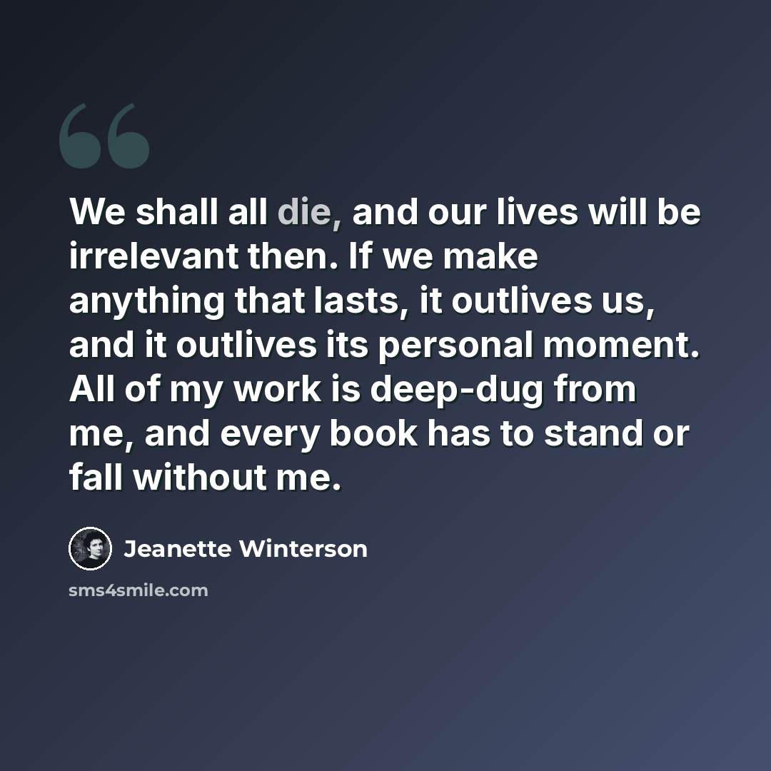 “We shall all die, and our lives will be irrelevant then. If we make anything that lasts, it outlives us, and it outlives its personal moment. All of my work is deep-dug from me, and every book has to stand or fall without me.” quote by Jeanette Winterson