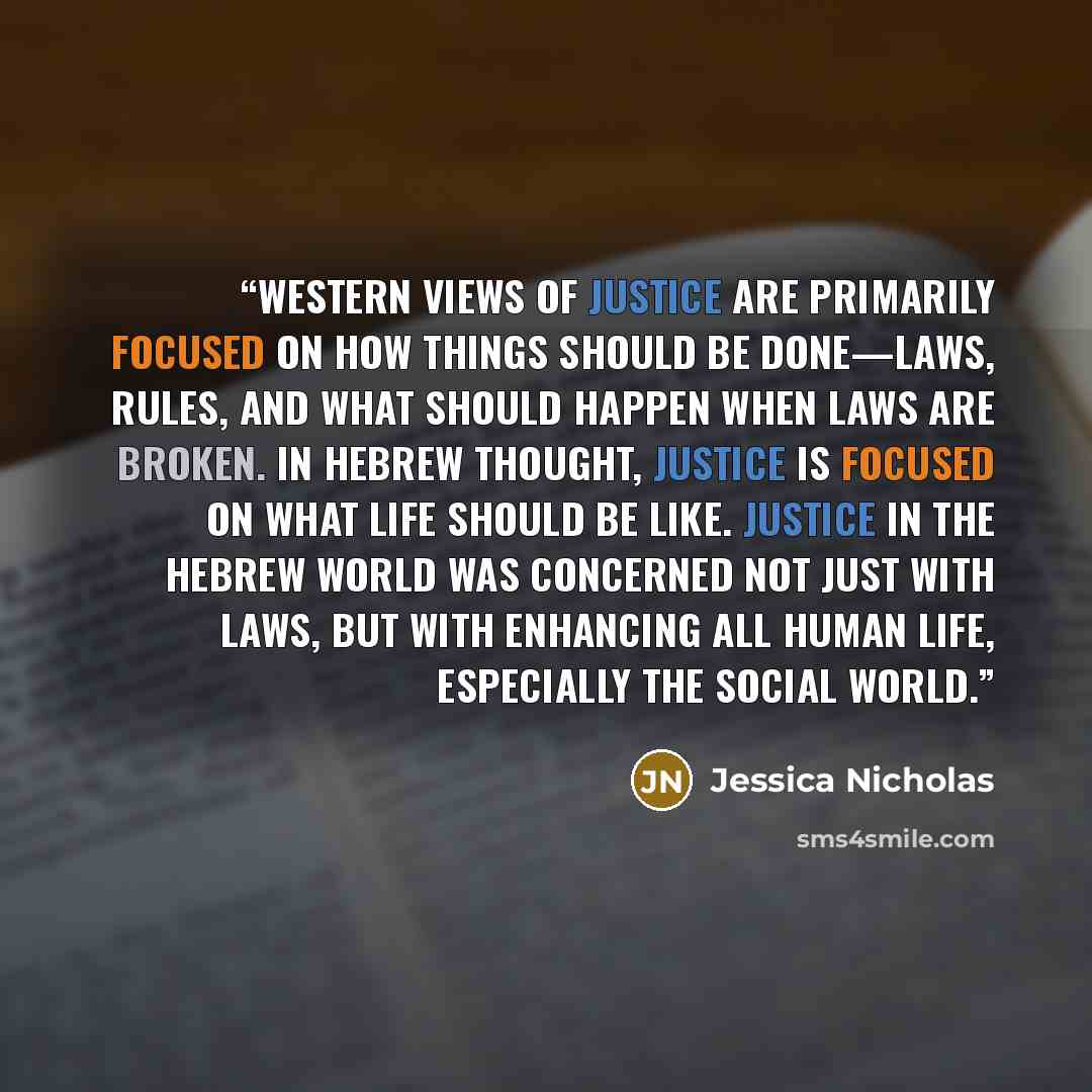 “Western views of justice are primarily focused on how things should be done—laws, rules, and what should happen when laws are broken. In Hebrew thought, justice is focused on what life should be like. Justice in the Hebrew world was concerned not just with laws, but with enhancing all human life…” quote by Jessica Nicholas