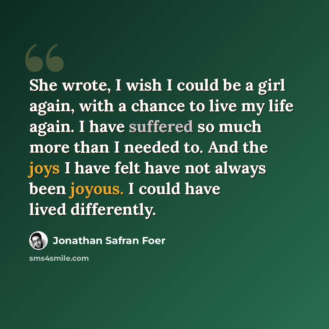 “She wrote, I wish I could be a girl again, with a chance to live my life again. I have suffered so much more than I needed to. And the joys I have felt have not always been joyous. I could have lived differently.” quote by Jonathan Safran Foer