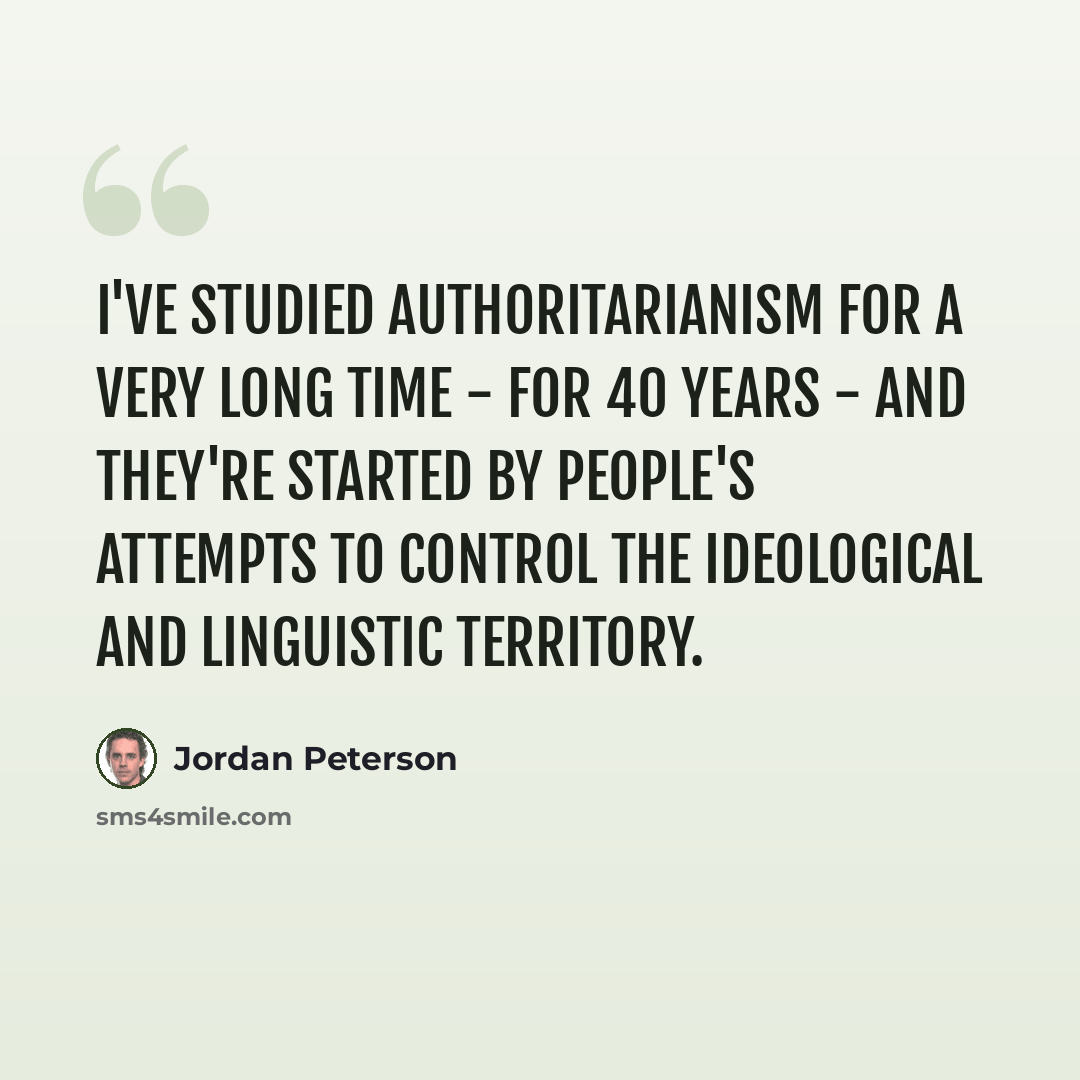 “I've studied authoritarianism for a very long time - for 40 years - and they're started by people's attempts to control the ideological and linguistic territory.” quote by Jordan Peterson