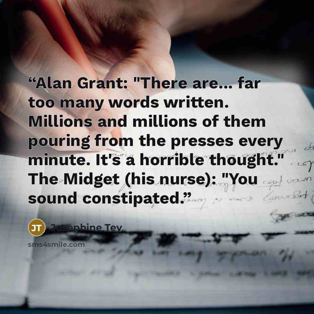 “Alan Grant: "There are... far too many words written. Millions and millions of them pouring from the presses every minute. It's a horrible thought." The Midget (his nurse): "You sound constipated.” quote by Josephine Tey