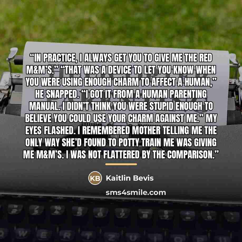 “In practice, I always get you to give me the red M&M’s.” “That was a device to let you know when you were using enough charm to affect a human,” he snapped. “I got it from a human parenting manual. I didn’t think you were stupid enough to believe you could use your charm against me.” My eyes…” quote by Kaitlin Bevis
