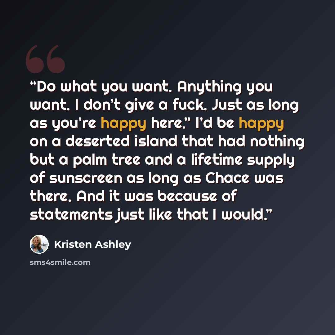 “Do what you want. Anything you want. I don’t give a fuck. Just as long as you’re happy here.” I’d be happy on a deserted island that had nothing but a palm tree and a lifetime supply of sunscreen as long as Chace was there. And it was because of statements just like that I would.” quote by Kristen Ashley