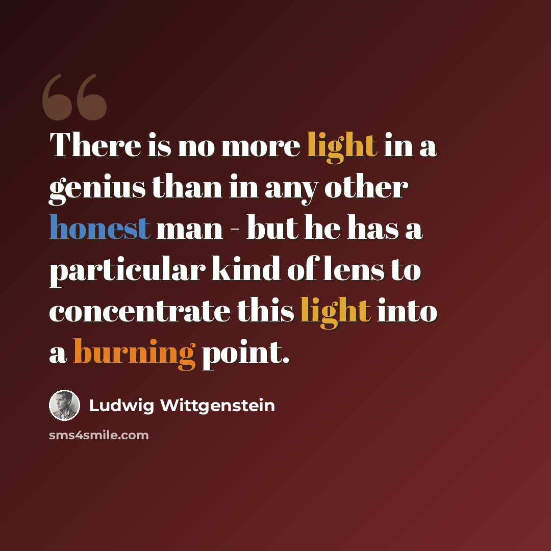 “There is no more light in a genius than in any other honest man - but he has a particular kind of lens to concentrate this light into a burning point.” quote by Ludwig Wittgenstein