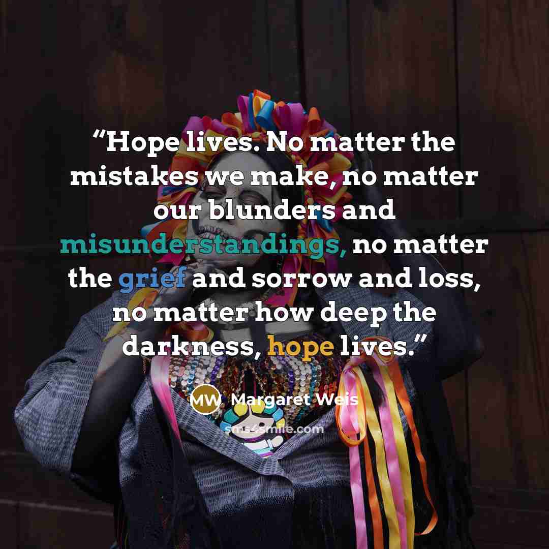“Hope lives. No matter the mistakes we make, no matter our blunders and misunderstandings, no matter the grief and sorrow and loss, no matter how deep the darkness, hope lives.” quote by Margaret Weis