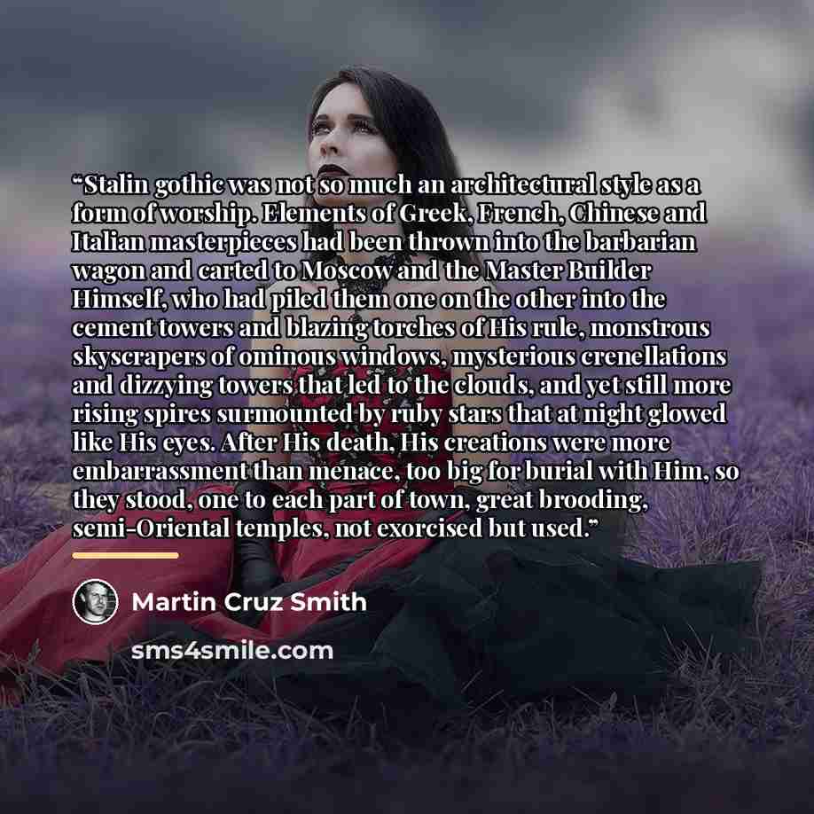 “Stalin gothic was not so much an architectural style as a form of worship. Elements of Greek, French, Chinese and Italian masterpieces had been thrown into the barbarian wagon and carted to Moscow and the Master Builder Himself, who had piled them one on the other into the cement towers and…” quote by Martin Cruz Smith