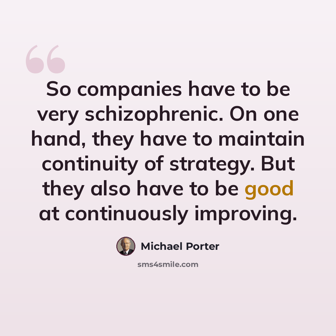 “So companies have to be very schizophrenic. On one hand, they have to maintain continuity of strategy. But they also have to be good at continuously improving.” quote by Michael Porter