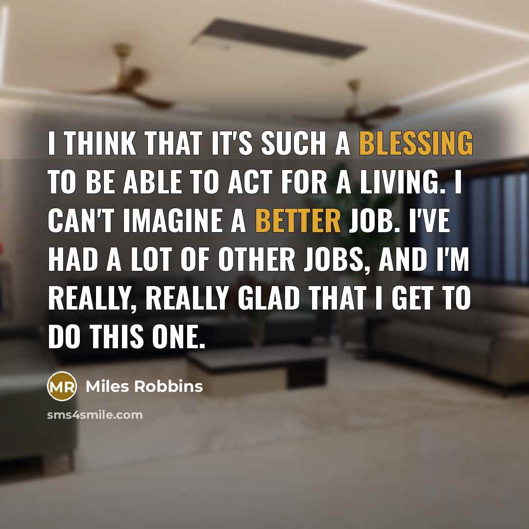 “I think that it's such a blessing to be able to act for a living. I can't imagine a better job. I've had a lot of other jobs, and I'm really, really glad that I get to do this one.” quote by Miles Robbins