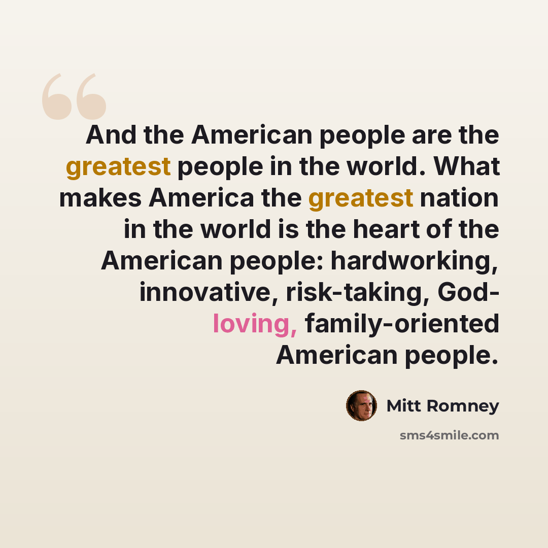 “And the American people are the greatest people in the world. What makes America the greatest nation in the world is the heart of the American people: hardworking, innovative, risk-taking, God- loving, family-oriented American people.” quote by Mitt Romney