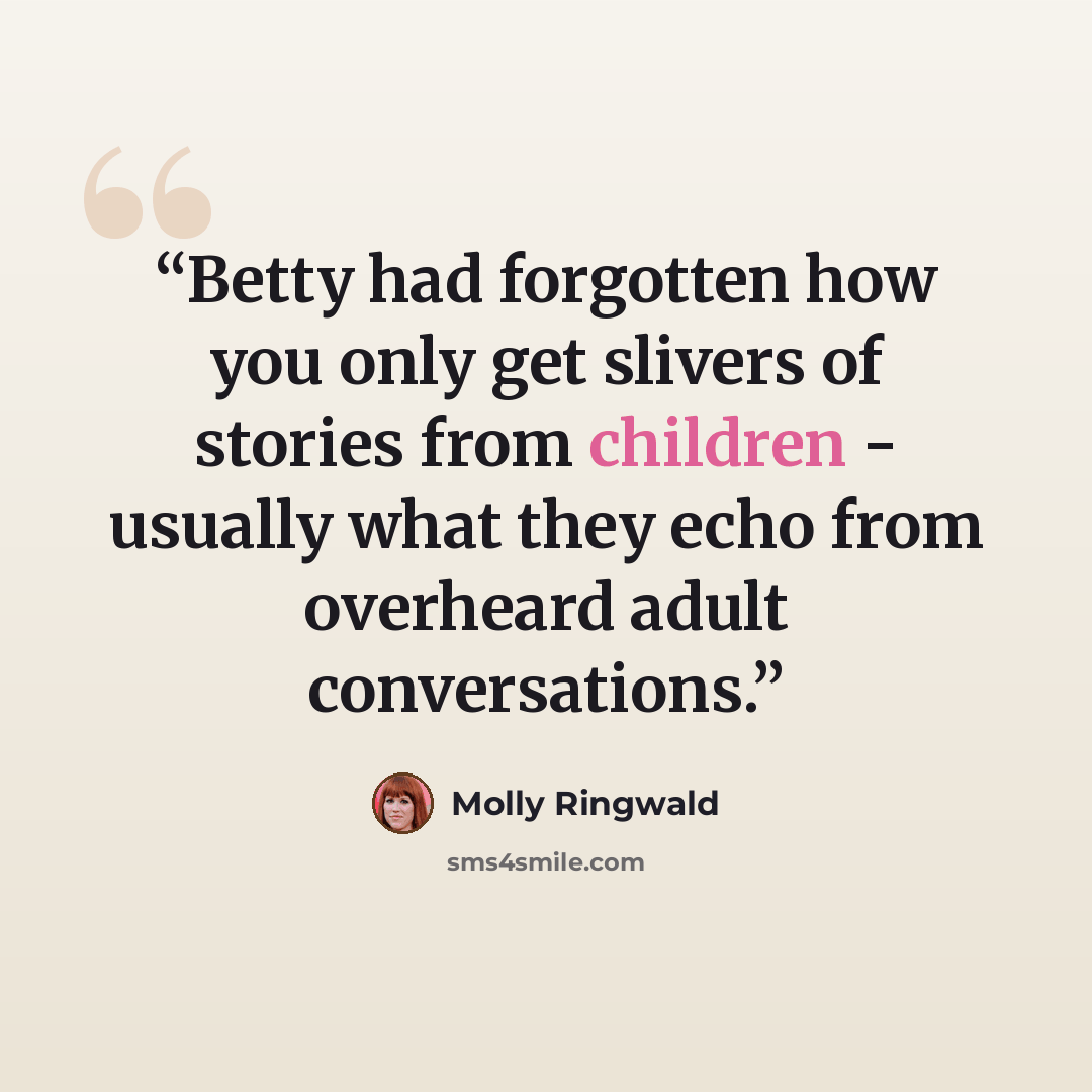 “Betty had forgotten how you only get slivers of stories from children - usually what they echo from overheard adult conversations.” quote by Molly Ringwald