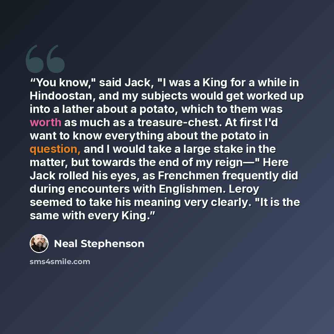 “You know," said Jack, "I was a King for a while in Hindoostan, and my subjects would get worked up into a lather about a potato, which to them was worth as much as a treasure-chest. At first I'd want to know everything about the potato in question, and I would take a large stake in the matter, but…” quote by Neal Stephenson