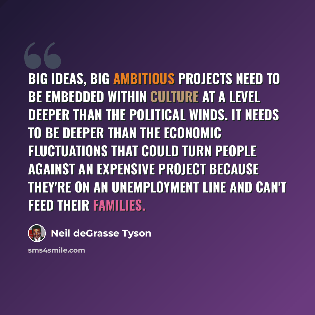 “Big ideas, big ambitious projects need to be embedded within culture at a level deeper than the political winds. It needs to be deeper than the economic fluctuations that could turn people against an expensive project because they're on an unemployment line and can't feed their families.” quote by Neil deGrasse Tyson