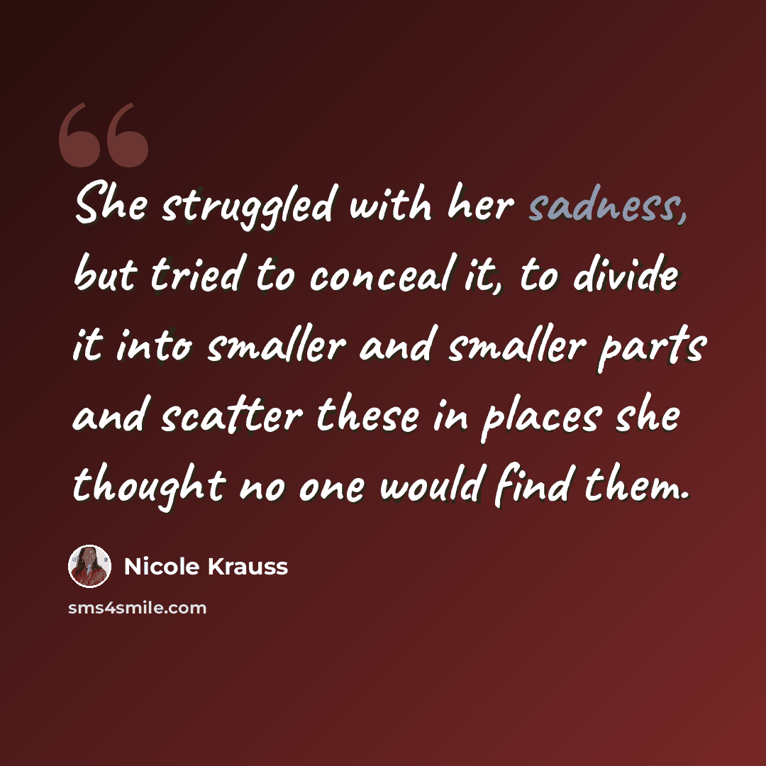 “She struggled with her sadness, but tried to conceal it, to divide it into smaller and smaller parts and scatter these in places she thought no one would find them.” quote by Nicole Krauss