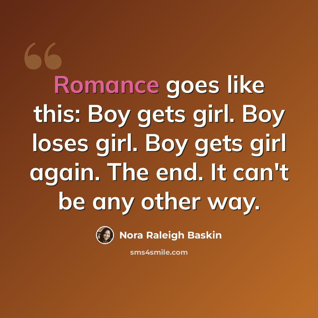 “Romance goes like this: Boy gets girl. Boy loses girl. Boy gets girl again. The end. It can't be any other way.” quote by Nora Raleigh Baskin