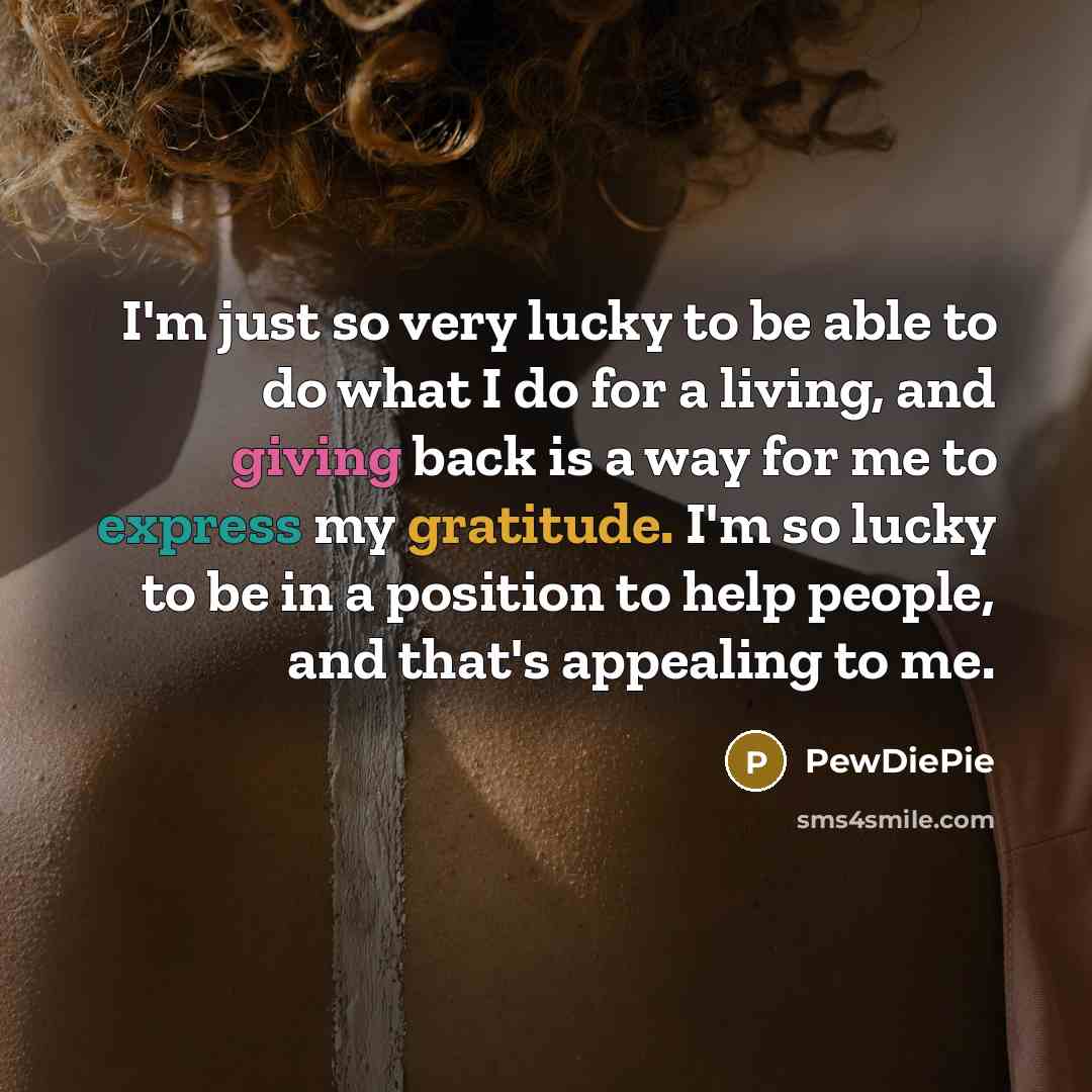 “I'm just so very lucky to be able to do what I do for a living, and giving back is a way for me to express my gratitude. I'm so lucky to be in a position to help people, and that's appealing to me.” quote by PewDiePie